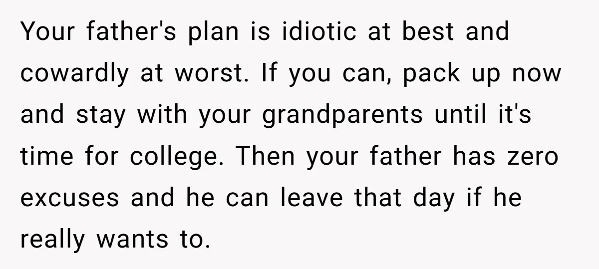 Your father's plan is idiotic at best and cowardly at worst. If you can, pack up now and stay with your grandparents until it's time for college. Then your father...