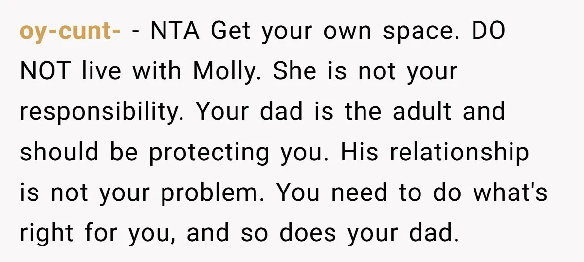 oy-cunt- − NTA Get your own space. DO NOT live with Molly. She is not your responsibility. Your dad is the adult and should be protecting you. His relationship is...