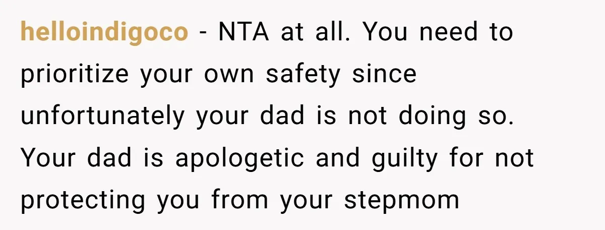 helloindigoco − NTA at all. You need to prioritize your own safety since unfortunately your dad is not doing so. Your dad is apologetic and guilty for not protecting you...