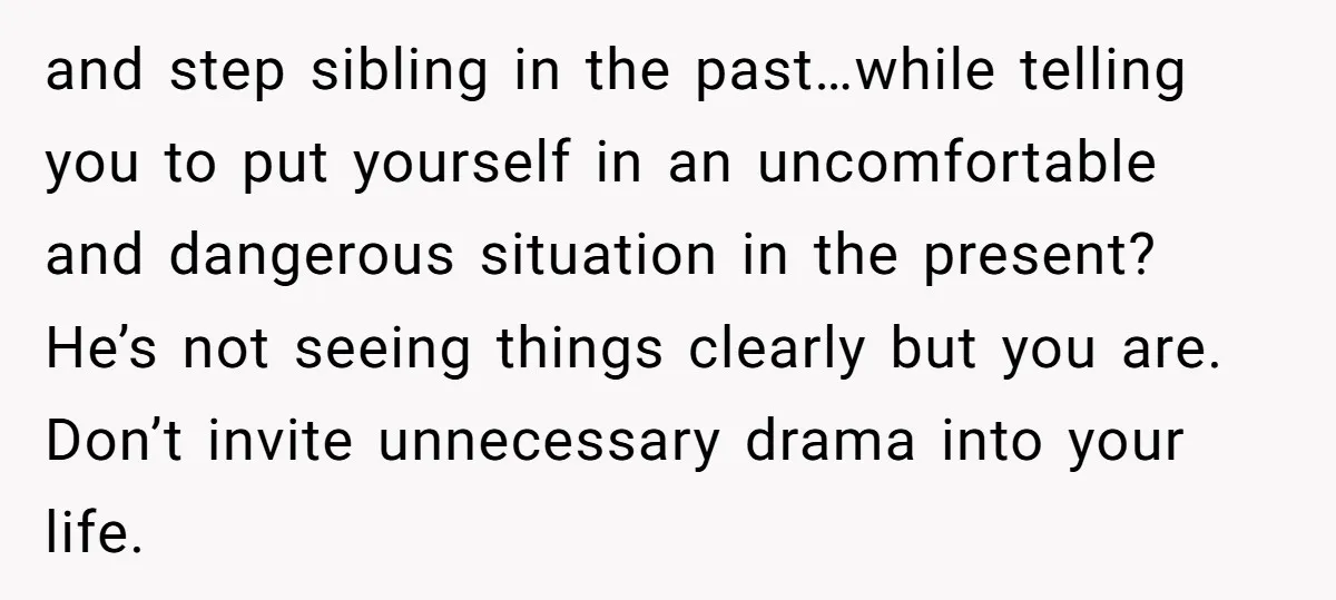 and step sibling in the past…while telling you to put yourself in an uncomfortable and dangerous situation in the present? He’s not seeing things clearly but you are. Don’t invite...