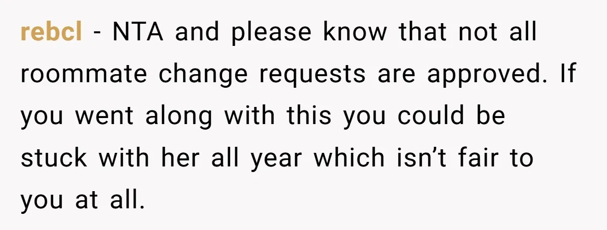 rebcl − NTA and please know that not all roommate change requests are approved. If you went along with this you could be stuck with her all year which isn’t...