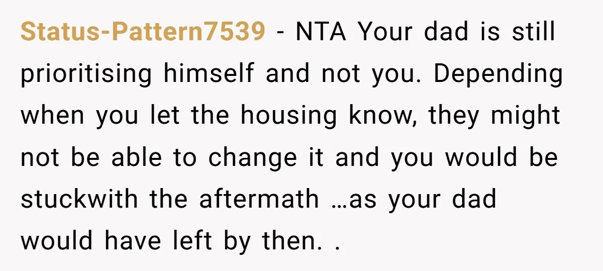 Status-Pattern7539 − NTA Your dad is still prioritising himself and not you. Depending when you let the housing know, they might not be able to change it and you would...