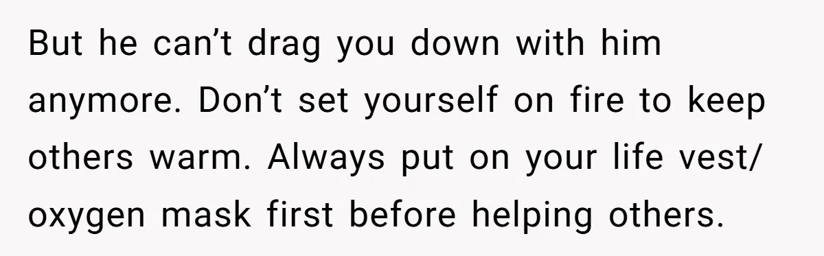 But he can’t drag you down with him anymore. Don’t set yourself on fire to keep others warm. Always put on your life vest/ oxygen mask first before helping others.
