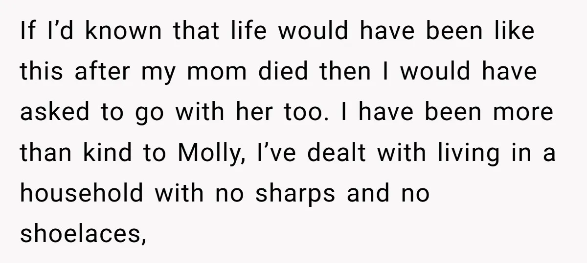 If I’d known that life would have been like this after my mom died then I would have asked to go with her too. I have been more than kind...