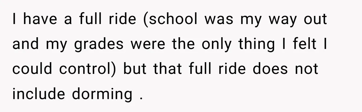 I have a full ride (school was my way out and my grades were the only thing I felt I could control) but that full ride does not include dorming...