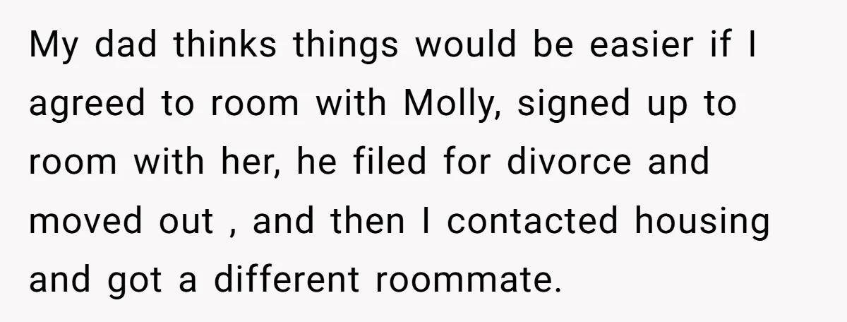 My dad thinks things would be easier if I agreed to room with Molly, signed up to room with her, he filed for divorce and moved out , and then...
