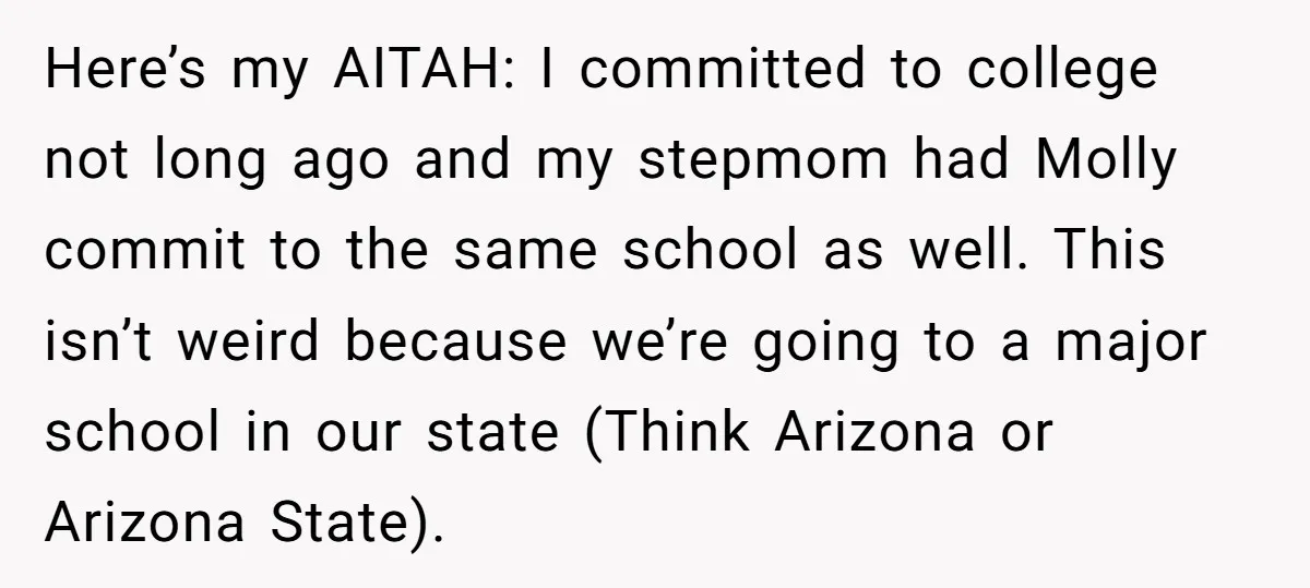 Here’s my AITAH: I committed to college not long ago and my stepmom had Molly commit to the same school as well. This isn’t weird because we’re going to a...