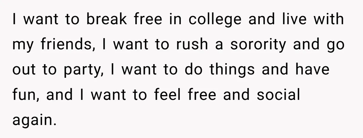 I want to break free in college and live with my friends, I want to rush a sorority and go out to party, I want to do things and have...