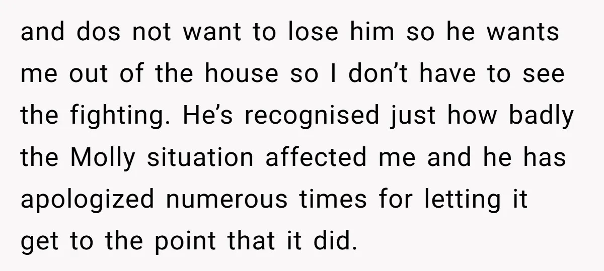 and dos not want to lose him so he wants me out of the house so I don’t have to see the fighting. He’s recognised just how badly the Molly...