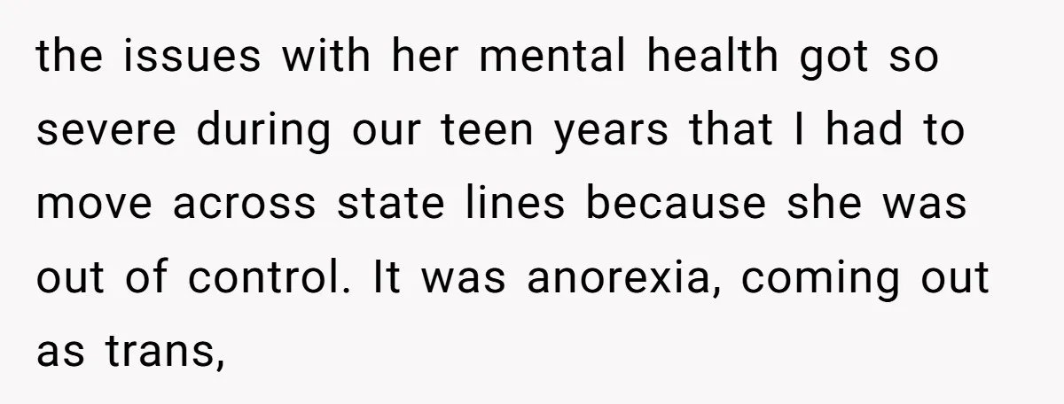 the issues with her mental health got so severe during our teen years that I had to move across state lines because she was out of control. It was anorexia,...