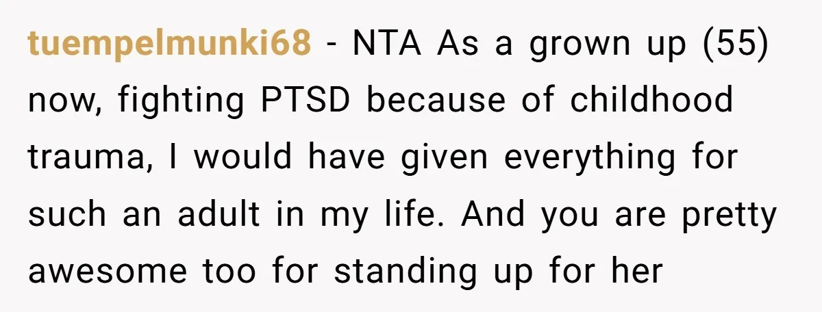 tuempelmunki68 − NTA As a grown up (55) now, fighting PTSD because of childhood trauma, I would have given everything for such an adult in my life. And you are...