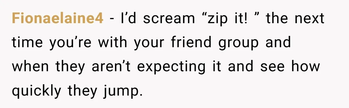 Fionaelaine4 − I’d scream “zip it! ” the next time you’re with your friend group and when they aren’t expecting it and see how quickly they jump.