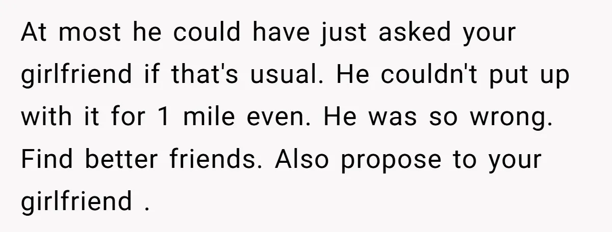 At most he could have just asked your girlfriend if that's usual. He couldn't put up with it for 1 mile even. He was so wrong. Find better friends. Also...