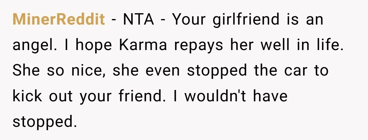 MinerReddit − NTA - Your girlfriend is an angel. I hope Karma repays her well in life. She so nice, she even stopped the car to kick out your friend....