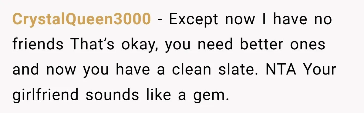 CrystalQueen3000 − Except now I have no friends That’s okay, you need better ones and now you have a clean slate. NTA Your girlfriend sounds like a gem.