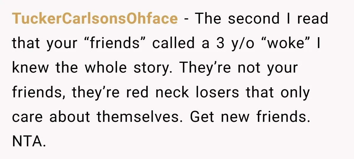 TuckerCarlsonsOhface − The second I read that your “friends” called a 3 y/o “woke” I knew the whole story. They’re not your friends, they’re red neck losers that only care...