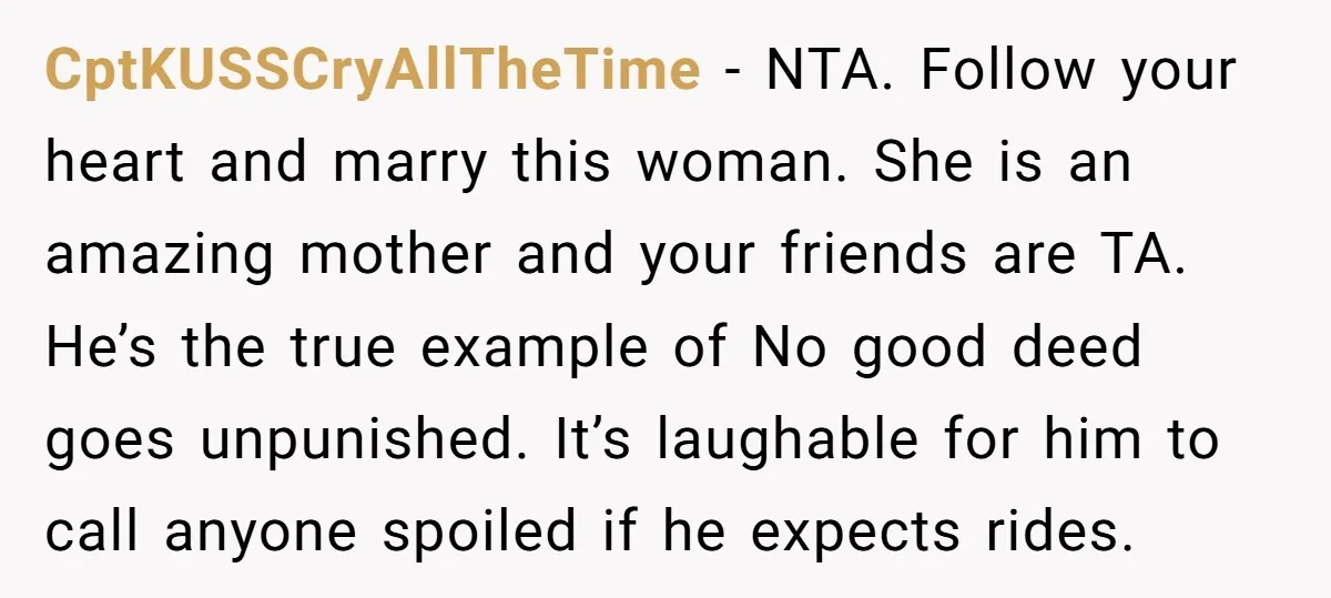 CptKUSSCryAllTheTime − NTA. Follow your heart and marry this woman. She is an amazing mother and your friends are TA. He’s the true example of No good deed goes unpunished....
