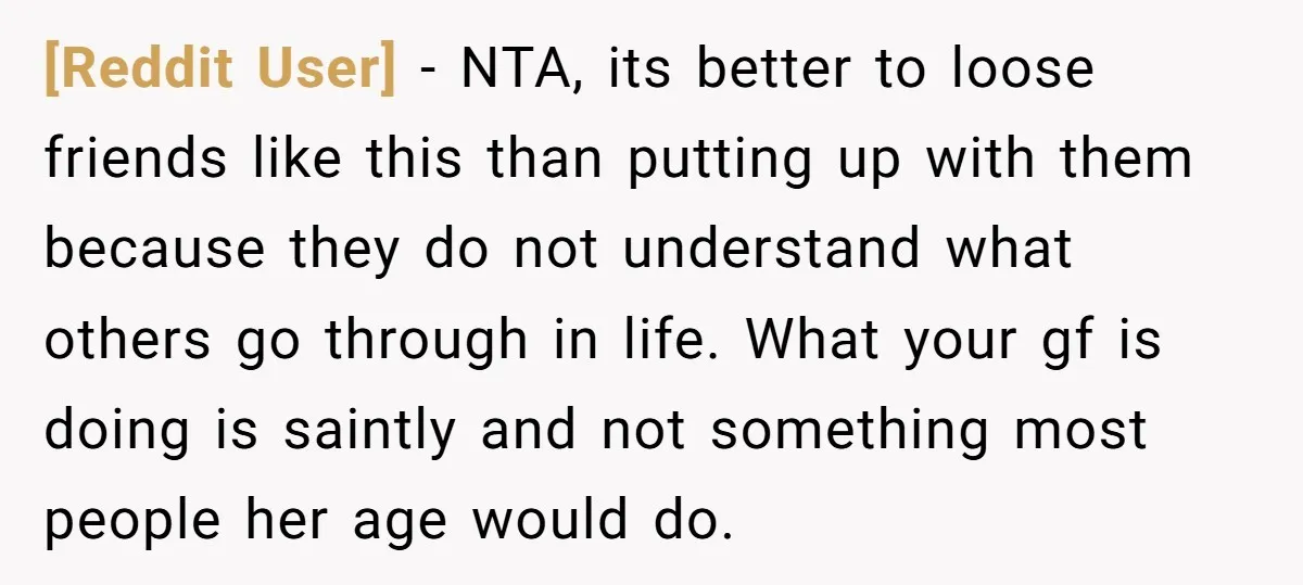 [Reddit User] − NTA, its better to loose friends like this than putting up with them because they do not understand what others go through in life. What your gf...