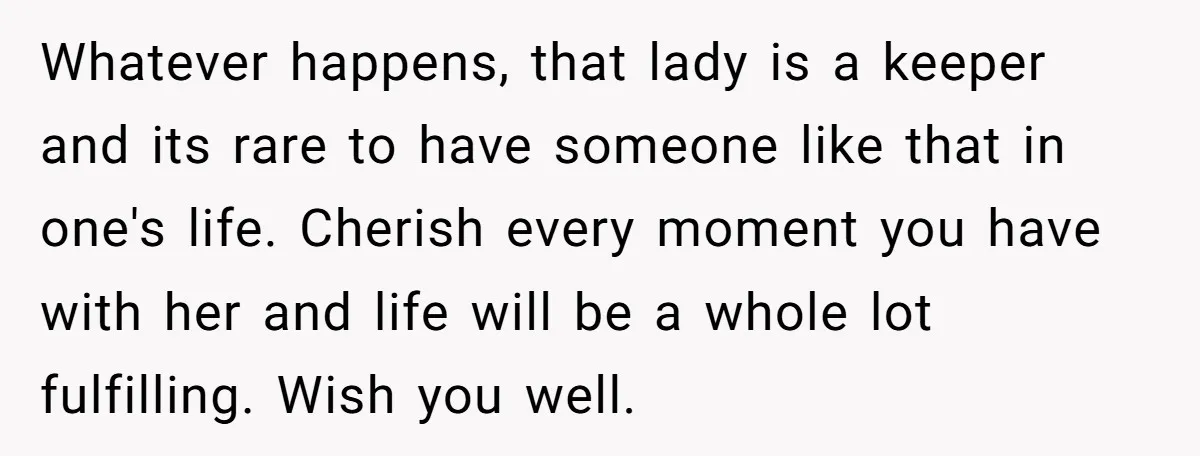 Whatever happens, that lady is a keeper and its rare to have someone like that in one's life. Cherish every moment you have with her and life will be a...