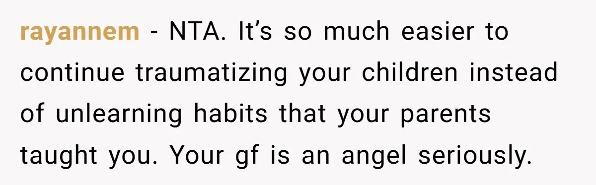 rayannem − NTA. It’s so much easier to continue traumatizing your children instead of unlearning habits that your parents taught you. Your gf is an angel seriously.