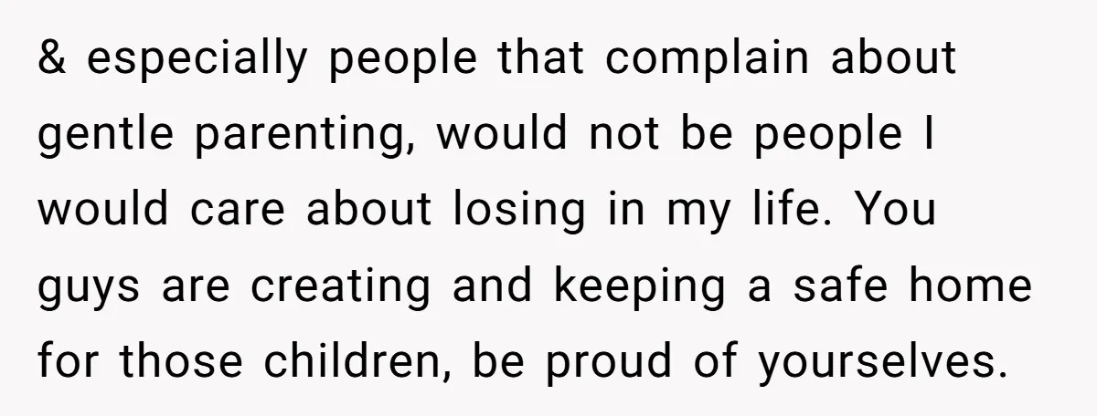 & especially people that complain about gentle parenting, would not be people I would care about losing in my life. You guys are creating and keeping a safe home for...