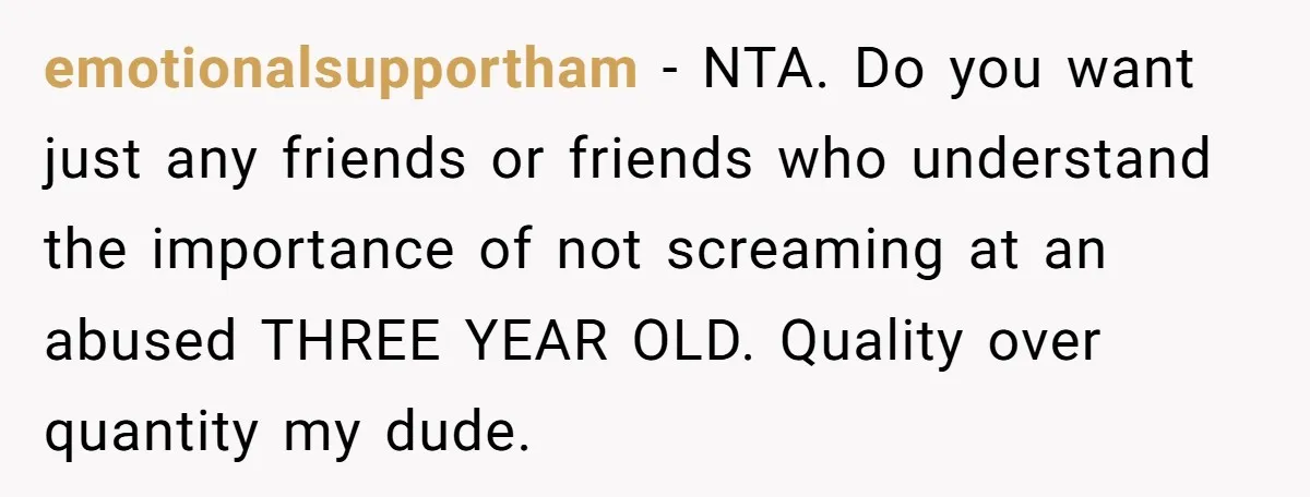 emotionalsupportham − NTA. Do you want just any friends or friends who understand the importance of not screaming at an abused THREE YEAR OLD. Quality over quantity my dude.