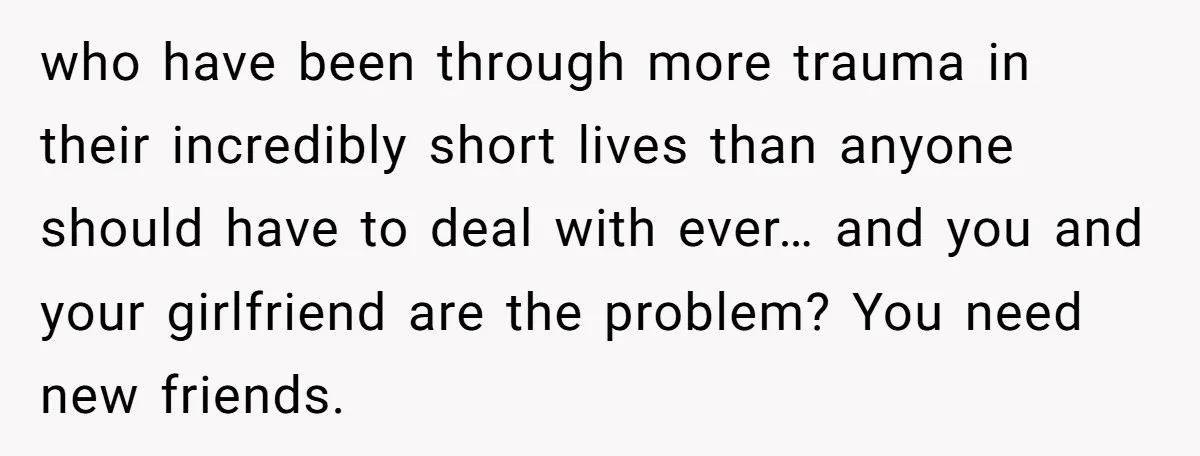 who have been through more trauma in their incredibly short lives than anyone should have to deal with ever… and you and your girlfriend are the problem? You need new...