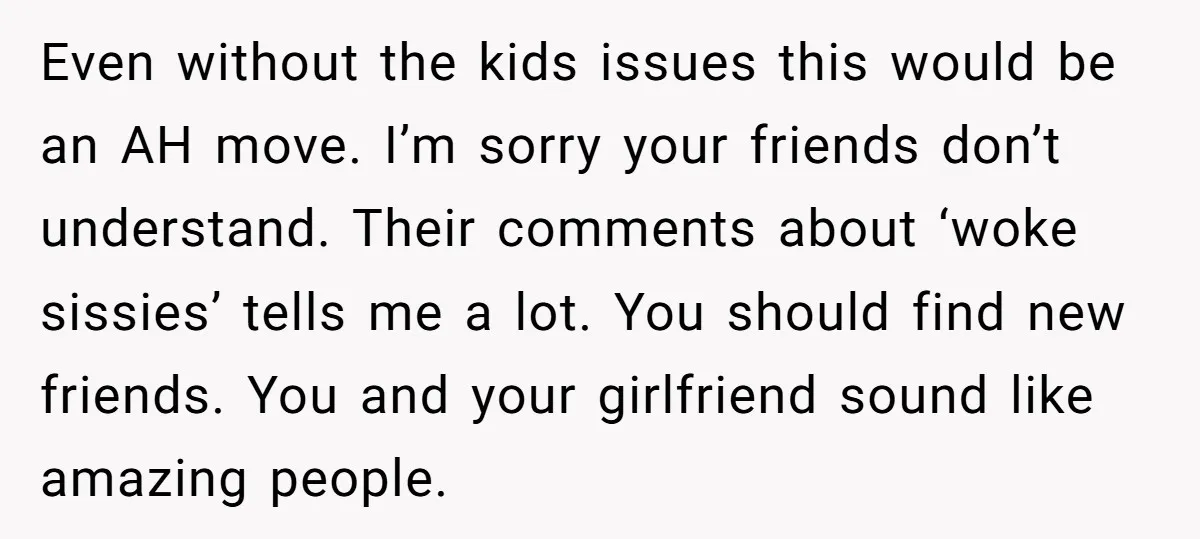 Even without the kids issues this would be an AH move. I’m sorry your friends don’t understand. Their comments about ‘woke sissies’ tells me a lot. You should find new...