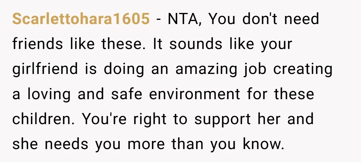 Scarlettohara1605 − NTA, You don't need friends like these. It sounds like your girlfriend is doing an amazing job creating a loving and safe environment for these children. You're right...
