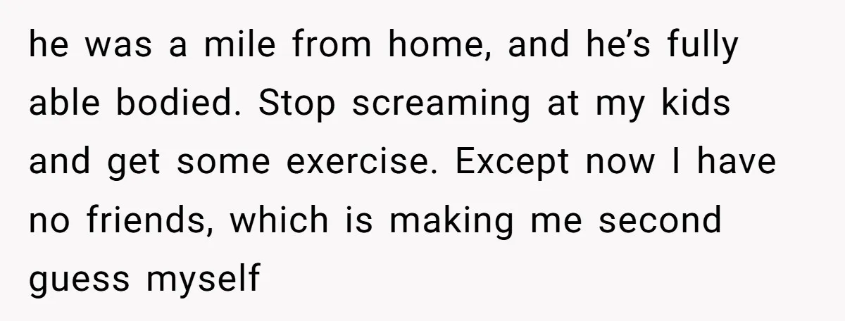 he was a mile from home, and he’s fully able bodied. Stop screaming at my kids and get some exercise. Except now I have no friends, which is making me...