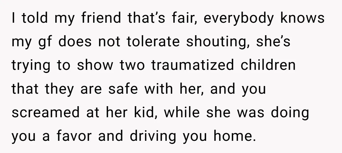 I told my friend that’s fair, everybody knows my gf does not tolerate shouting, she’s trying to show two traumatized children that they are safe with her, and you screamed...