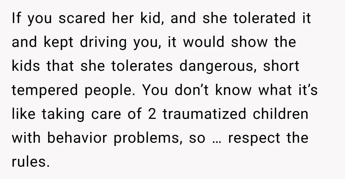 If you scared her kid, and she tolerated it and kept driving you, it would show the kids that she tolerates dangerous, short tempered people. You don’t know what it’s...