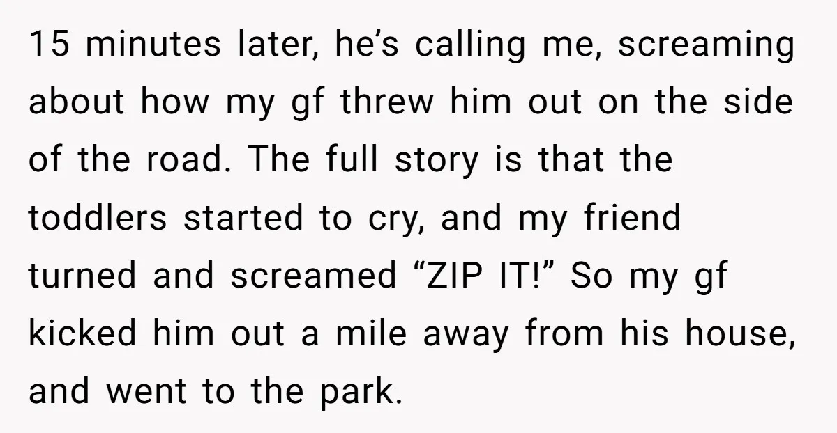 15 minutes later, he’s calling me, screaming about how my gf threw him out on the side of the road. The full story is that the toddlers started to cry,...