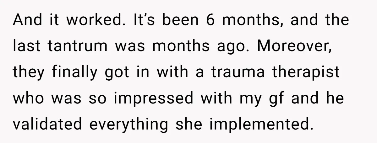 And it worked. It’s been 6 months, and the last tantrum was months ago. Moreover, they finally got in with a trauma therapist who was so impressed with my gf...