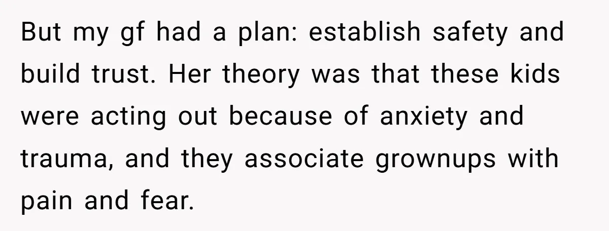 But my gf had a plan: establish safety and build trust. Her theory was that these kids were acting out because of anxiety and trauma, and they associate grownups with...