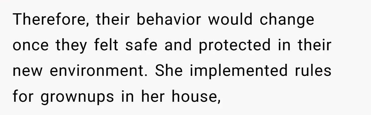 Therefore, their behavior would change once they felt safe and protected in their new environment. She implemented rules for grownups in her house,