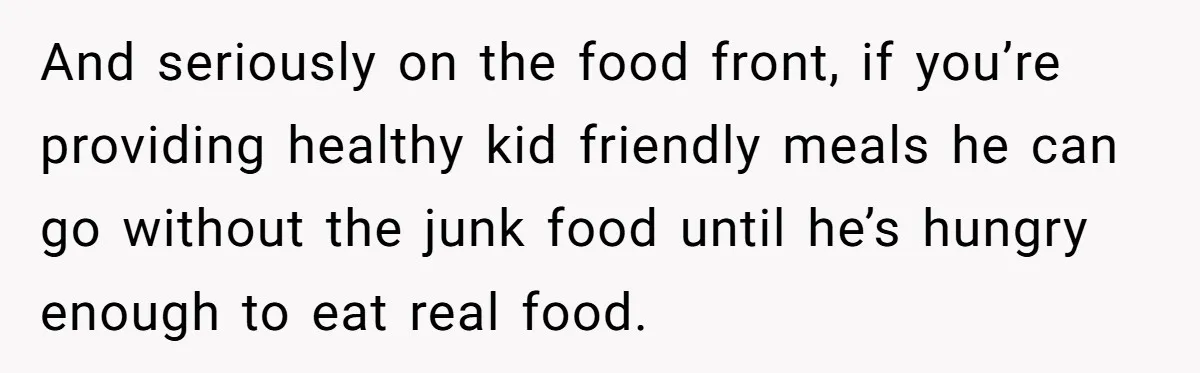 And seriously on the food front, if you’re providing healthy kid friendly meals he can go without the junk food until he’s hungry enough to eat real food.