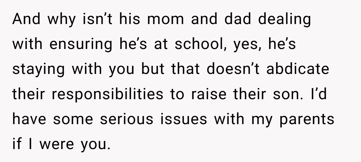 And why isn’t his mom and dad dealing with ensuring he’s at school, yes, he’s staying with you but that doesn’t abdicate their responsibilities to raise their son. I’d have...