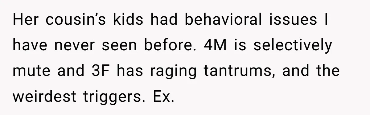 Her cousin’s kids had behavioral issues I have never seen before. 4M is selectively mute and 3F has raging tantrums, and the weirdest triggers. Ex.