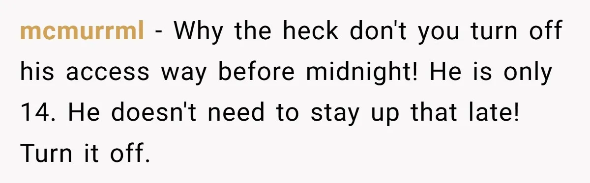 mcmurrml − Why the heck don't you turn off his access way before midnight! He is only 14. He doesn't need to stay up that late! Turn it off.