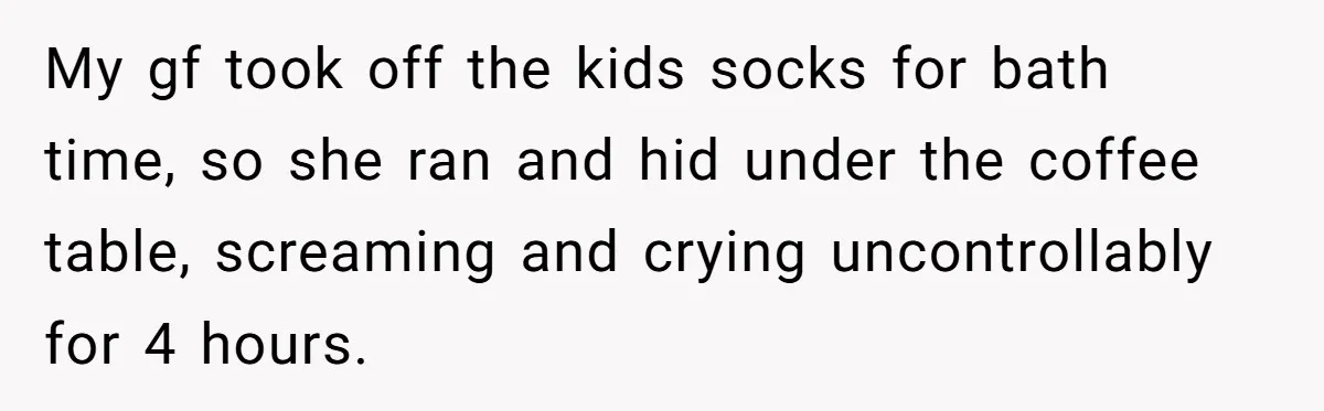 My gf took off the kids socks for bath time, so she ran and hid under the coffee table, screaming and crying uncontrollably for 4 hours.