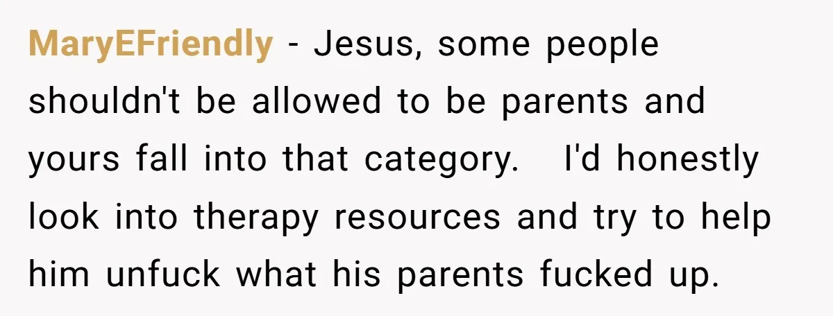 MaryEFriendly − Jesus, some people shouldn't be allowed to be parents and yours fall into that category. I'd honestly look into therapy resources and try to help him unfuck what...