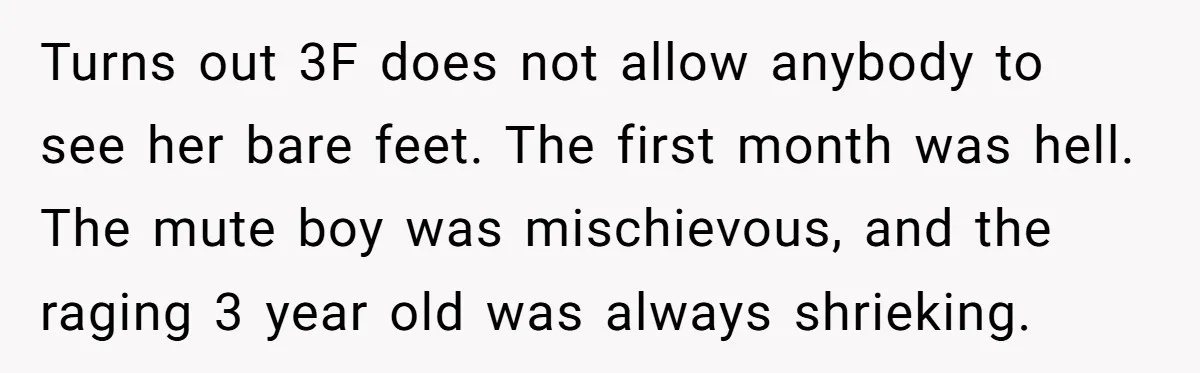 Turns out 3F does not allow anybody to see her bare feet. The first month was hell. The mute boy was mischievous, and the raging 3 year old was always...