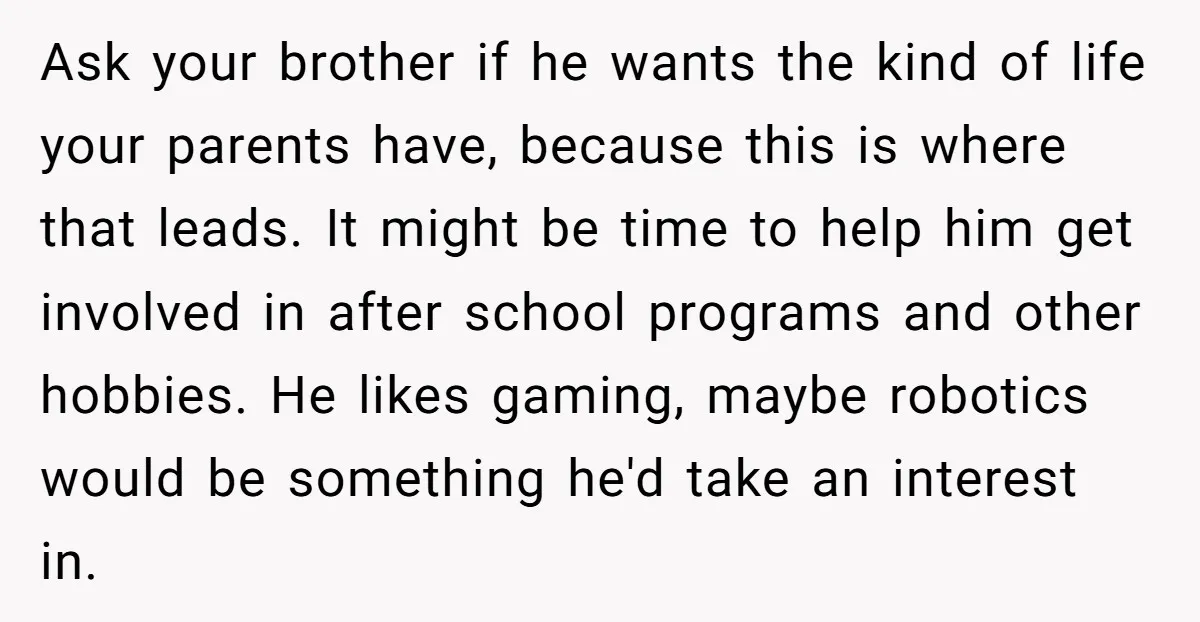 Ask your brother if he wants the kind of life your parents have, because this is where that leads. It might be time to help him get involved in after...