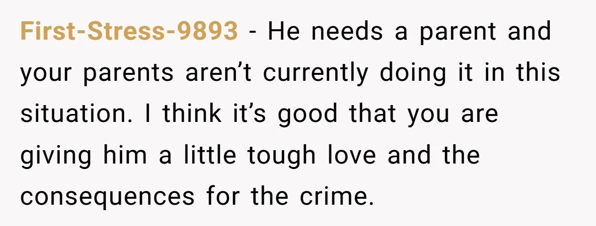 First-Stress-9893 − He needs a parent and your parents aren’t currently doing it in this situation. I think it’s good that you are giving him a little tough love and...