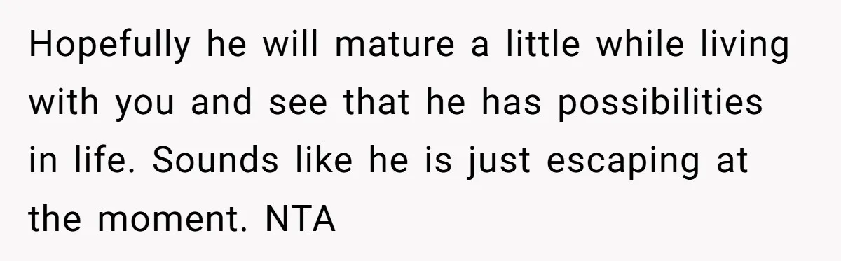 Hopefully he will mature a little while living with you and see that he has possibilities in life. Sounds like he is just escaping at the moment. NTA