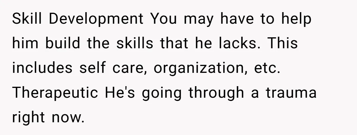 Skill Development You may have to help him build the skills that he lacks. This includes self care, organization, etc. Therapeutic He's going through a trauma right now.