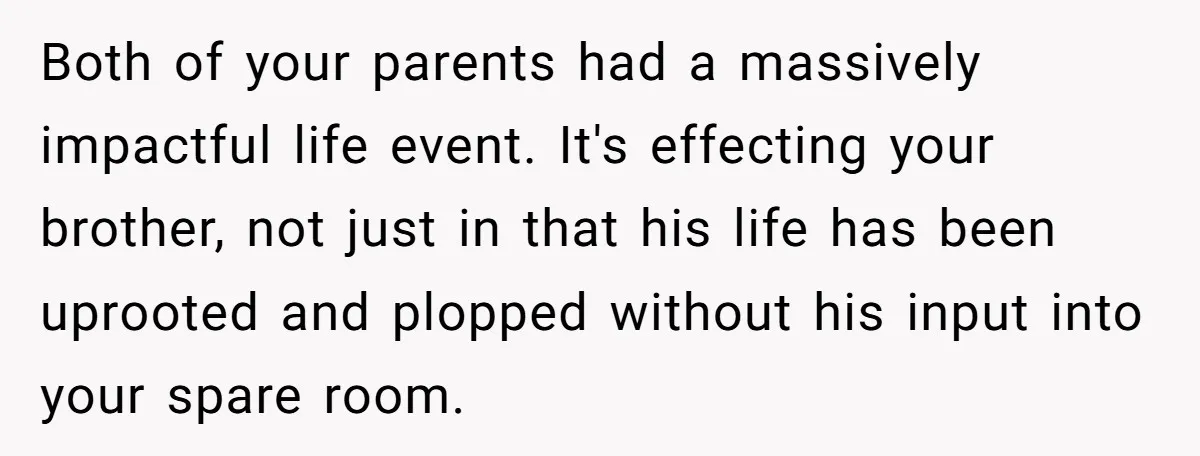 Both of your parents had a massively impactful life event. It's effecting your brother, not just in that his life has been uprooted and plopped without his input into your...