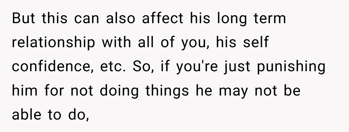 But this can also affect his long term relationship with all of you, his self confidence, etc. So, if you're just punishing him for not doing things he may not...