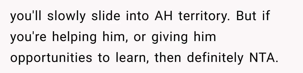 you'll slowly slide into AH territory. But if you're helping him, or giving him opportunities to learn, then definitely NTA.
